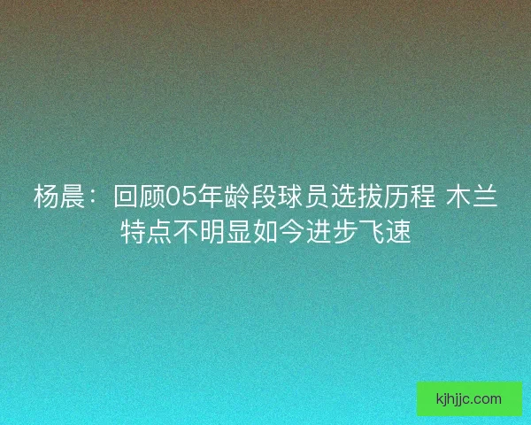 杨晨：回顾05年龄段球员选拔历程 木兰特点不明显如今进步飞速