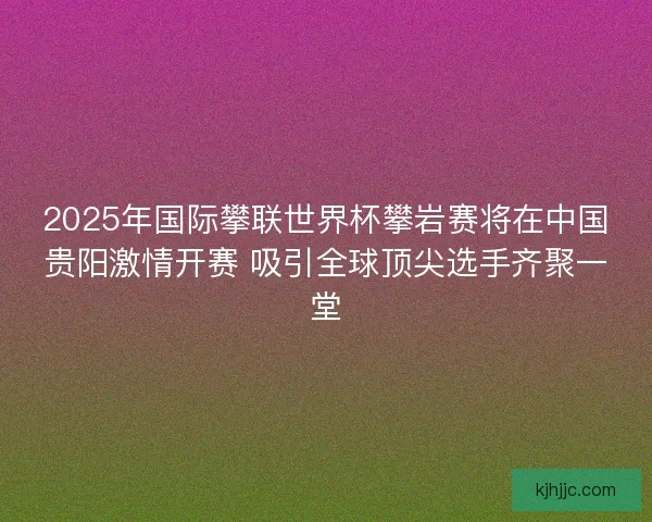 2025年国际攀联世界杯攀岩赛将在中国贵阳激情开赛 吸引全球顶尖选手齐聚一堂
