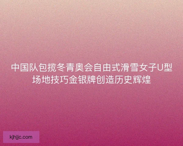 中国队包揽冬青奥会自由式滑雪女子U型场地技巧金银牌创造历史辉煌