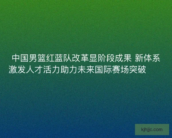中国男篮红蓝队改革显阶段成果 新体系激发人才活力助力未来国际赛场突破🏀🇨🇳