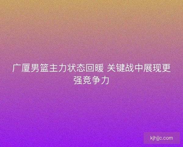 广厦男篮主力状态回暖 关键战中展现更强竞争力