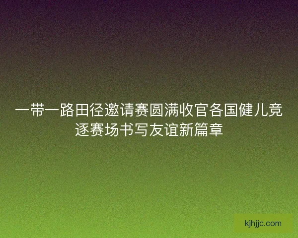 一带一路田径邀请赛圆满收官各国健儿竞逐赛场书写友谊新篇章