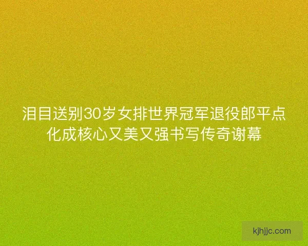 泪目送别30岁女排世界冠军退役郎平点化成核心又美又强书写传奇谢幕 泪目送别30岁女排世界冠军退役郎平点化成核心又美又强书写传奇谢幕