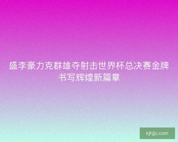 盛李豪力克群雄夺射击世界杯总决赛金牌书写辉煌新篇章