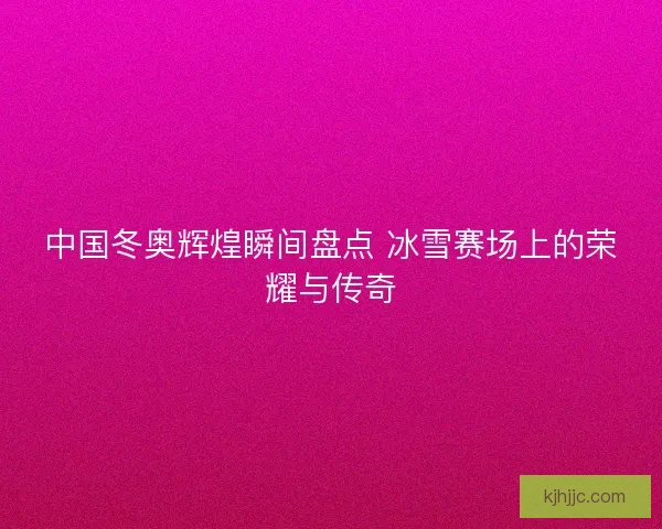 中国冬奥辉煌瞬间盘点 冰雪赛场上的荣耀与传奇