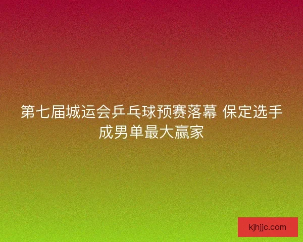 第七届城运会乒乓球预赛落幕 保定选手成男单最大赢家
