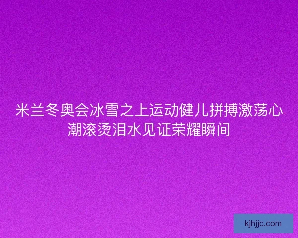 米兰冬奥会冰雪之上运动健儿拼搏激荡心潮滚烫泪水见证荣耀瞬间