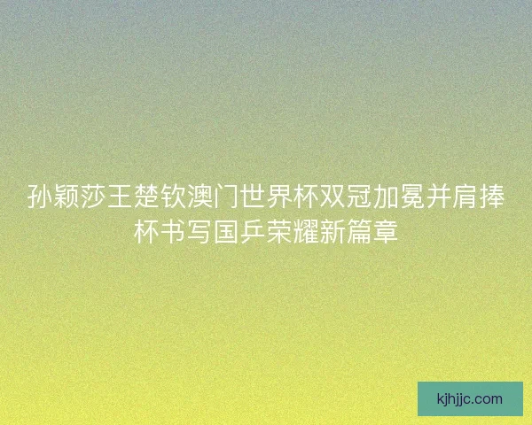 孙颖莎王楚钦澳门世界杯双冠加冕并肩捧杯书写国乒荣耀新篇章