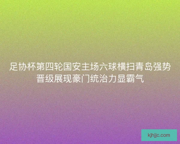 足协杯第四轮国安主场六球横扫青岛强势晋级展现豪门统治力显霸气 足协杯第四轮国安主场六球横扫青岛强势晋级展现豪门统治力显霸气