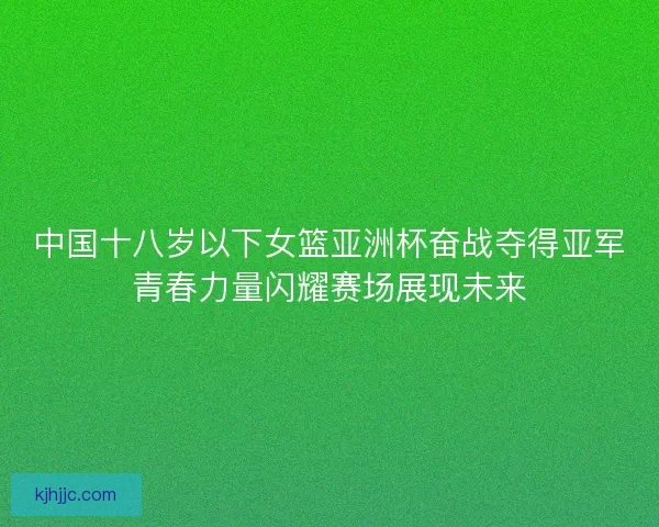 中国十八岁以下女篮亚洲杯奋战夺得亚军青春力量闪耀赛场展现未来
