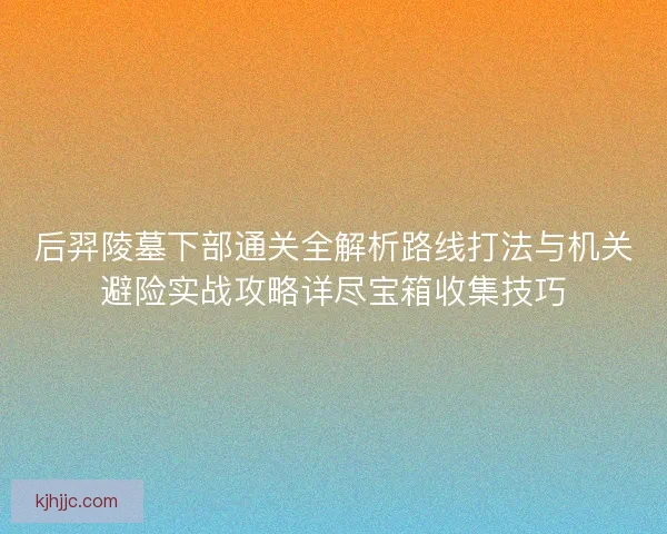后羿陵墓下部通关全解析路线打法与机关避险实战攻略详尽宝箱收集技巧