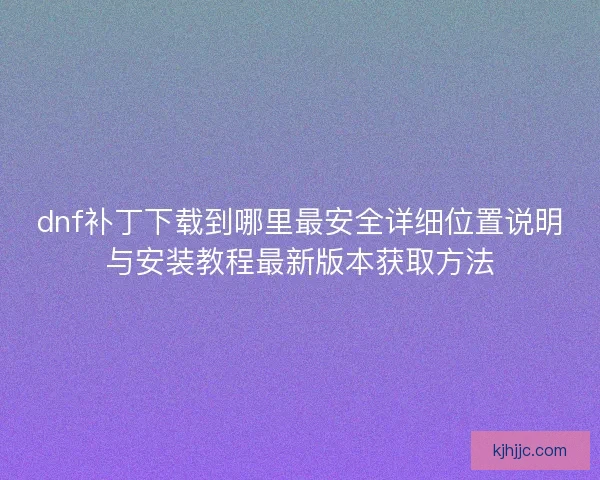 dnf补丁下载到哪里最安全详细位置说明与安装教程最新版本获取方法 dnf补丁下载到哪里最安全详细位置说明与安装教程最新版本获取方法