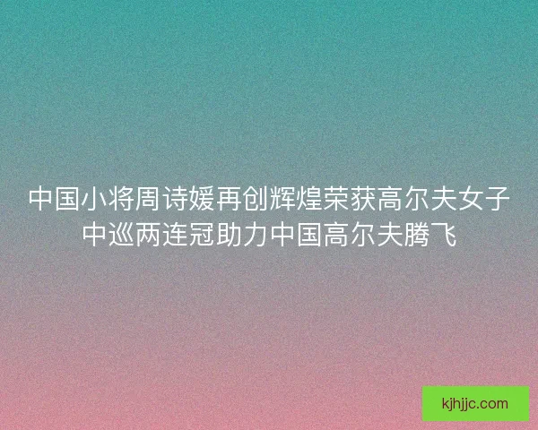 中国小将周诗媛再创辉煌荣获高尔夫女子中巡两连冠助力中国高尔夫腾飞 中国小将周诗媛再创辉煌荣获高尔夫女子中巡两连冠助力中国高尔夫腾飞