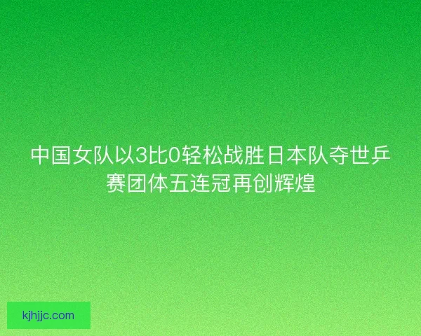 中国女队以3比0轻松战胜日本队夺世乒赛团体五连冠再创辉煌