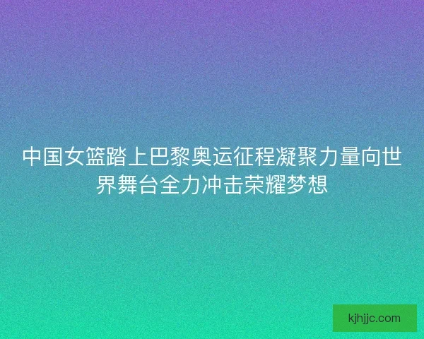 中国女篮踏上巴黎奥运征程凝聚力量向世界舞台全力冲击荣耀梦想 中国女篮踏上巴黎奥运征程凝聚力量向世界舞台全力冲击荣耀梦想